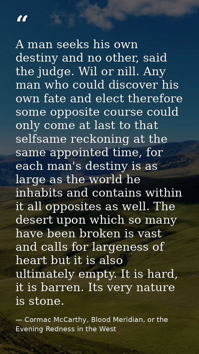 A man seeks his own destiny and no other, said the judge. Wil or nill. Any man who could discover his own fate and elect — Cormac McCarthy, Blood Meridian, or the Evening Redness in the West