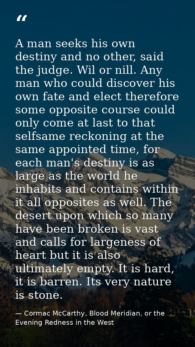 A man seeks his own destiny and no other, said the judge. Wil or nill. Any man who could discover his own fate and elect — Cormac McCarthy, Blood Meridian, or the Evening Redness in the West
