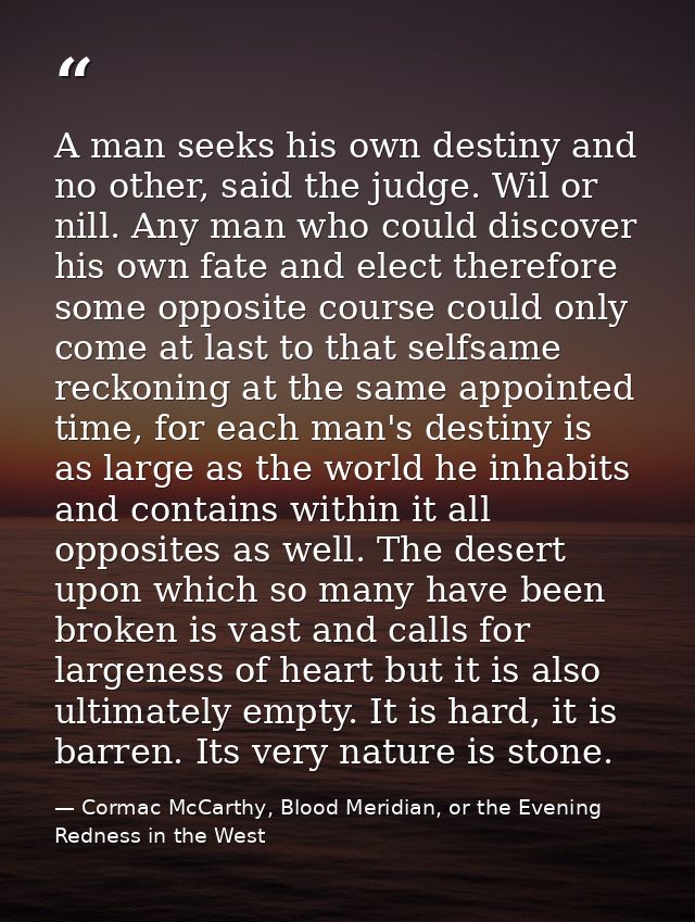 A man seeks his own destiny and no other, said the judge. Wil or nill. Any man who could discover his own fate and elect — Cormac McCarthy, Blood Meridian, or the Evening Redness in the West