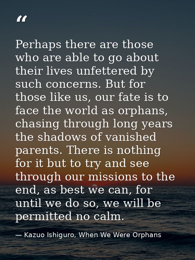 Perhaps there are those who are able to go about their lives unfettered by such concerns. But for those like us, our fat — Kazuo Ishiguro, When We Were Orphans