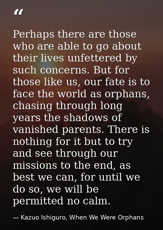 Perhaps there are those who are able to go about their lives unfettered by such concerns. But for those like us, our fat — Kazuo Ishiguro, When We Were Orphans