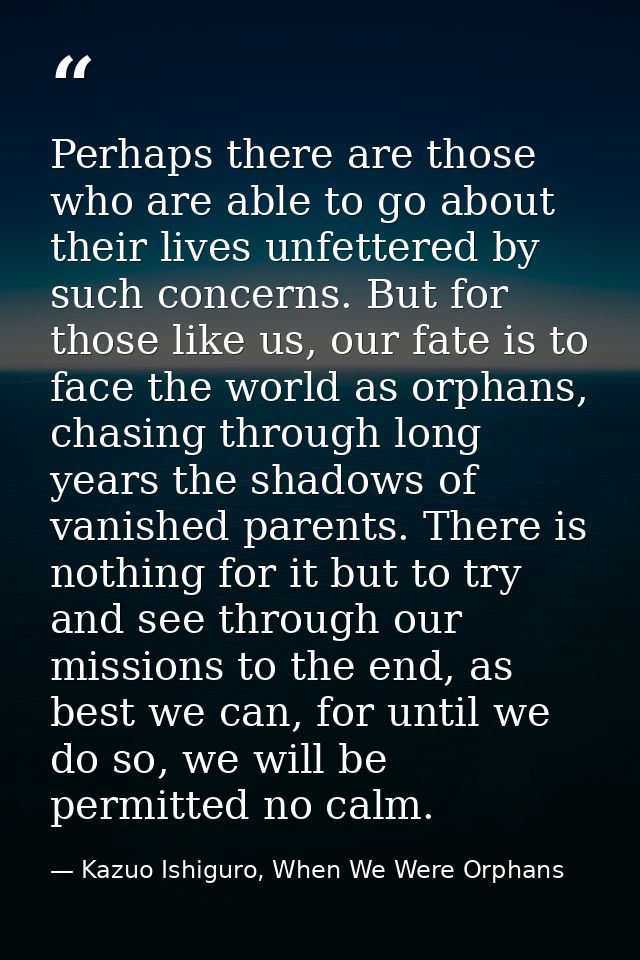 Perhaps there are those who are able to go about their lives unfettered by such concerns. But for those like us, our fat — Kazuo Ishiguro, When We Were Orphans