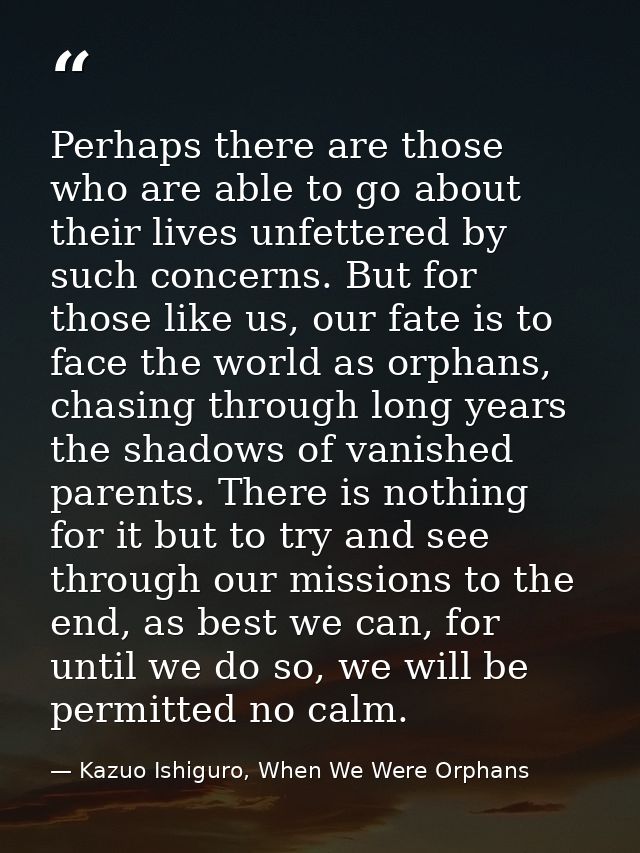 Perhaps there are those who are able to go about their lives unfettered by such concerns. But for those like us, our fat — Kazuo Ishiguro, When We Were Orphans