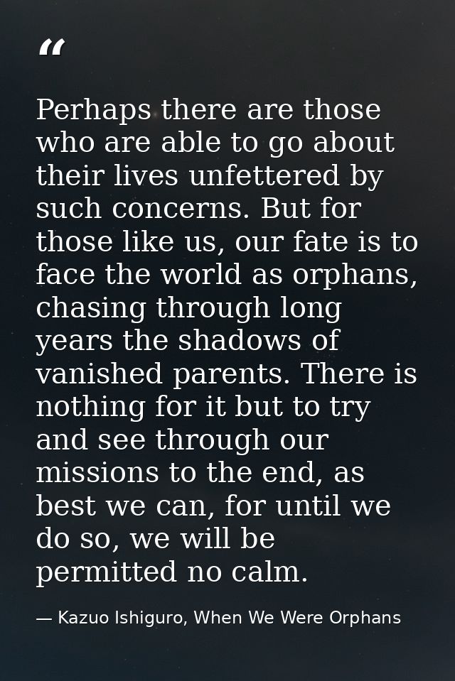 Perhaps there are those who are able to go about their lives unfettered by such concerns. But for those like us, our fat — Kazuo Ishiguro, When We Were Orphans