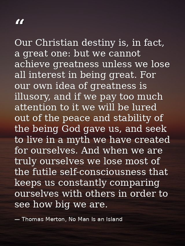 Our Christian destiny is, in fact, a great one: but we cannot achieve greatness unless we lose all interest in being gre — Thomas Merton, No Man Is an Island
