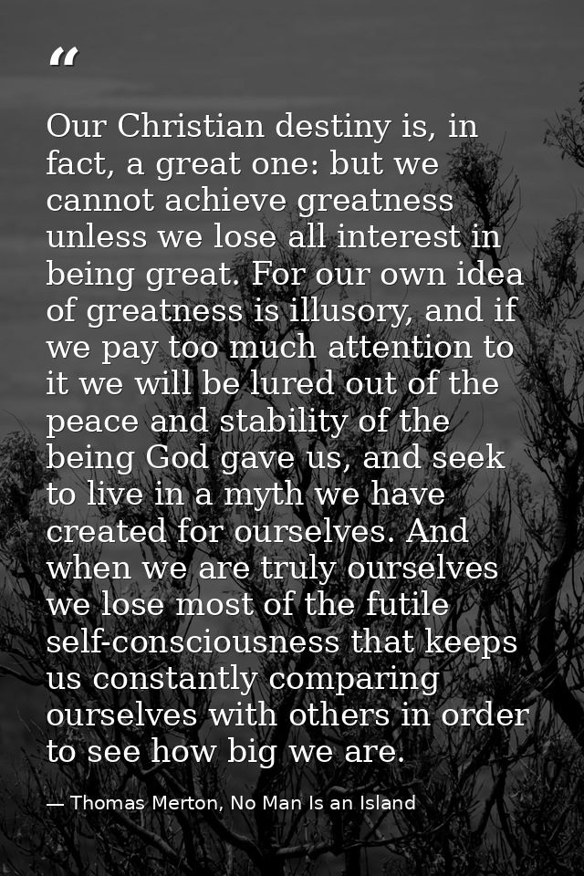 Our Christian destiny is, in fact, a great one: but we cannot achieve greatness unless we lose all interest in being gre — Thomas Merton, No Man Is an Island