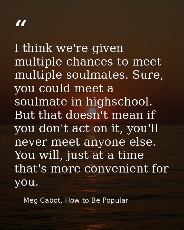 I think we're given multiple chances to meet multiple soulmates. Sure, you could meet a soulmate in highschool. But that — Meg Cabot, How to Be Popular