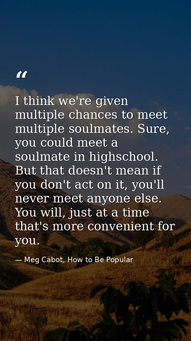 I think we're given multiple chances to meet multiple soulmates. Sure, you could meet a soulmate in highschool. But that — Meg Cabot, How to Be Popular