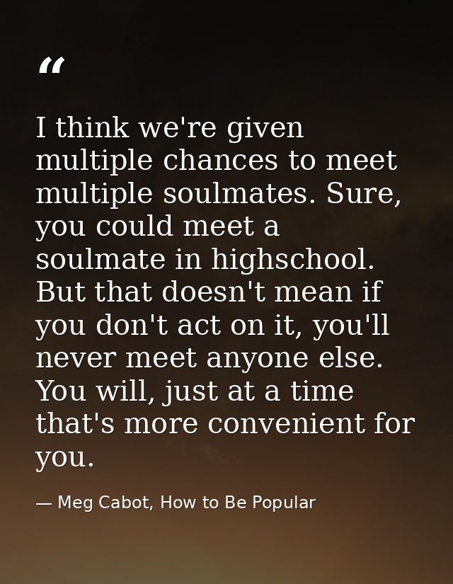 I think we're given multiple chances to meet multiple soulmates. Sure, you could meet a soulmate in highschool. But that — Meg Cabot, How to Be Popular