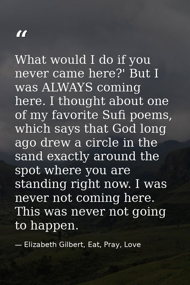 What would I do if you never came here?' But I was ALWAYS coming here. I thought about one of my favorite Sufi poems, wh — Elizabeth Gilbert, Eat, Pray, Love