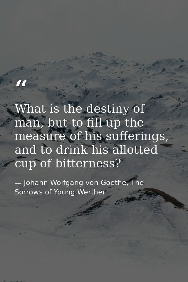 What is the destiny of man, but to fill up the measure of his sufferings, and to drink his allotted cup of bitterness? — Johann Wolfgang von Goethe, The Sorrows of Young Werther