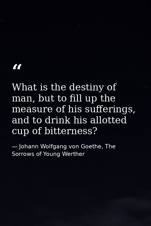 What is the destiny of man, but to fill up the measure of his sufferings, and to drink his allotted cup of bitterness? — Johann Wolfgang von Goethe, The Sorrows of Young Werther