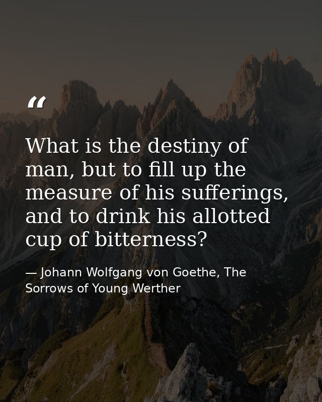 What is the destiny of man, but to fill up the measure of his sufferings, and to drink his allotted cup of bitterness? — Johann Wolfgang von Goethe, The Sorrows of Young Werther