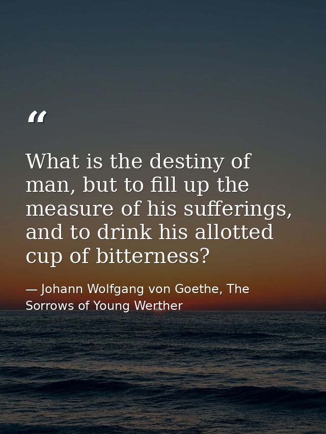 What is the destiny of man, but to fill up the measure of his sufferings, and to drink his allotted cup of bitterness? — Johann Wolfgang von Goethe, The Sorrows of Young Werther