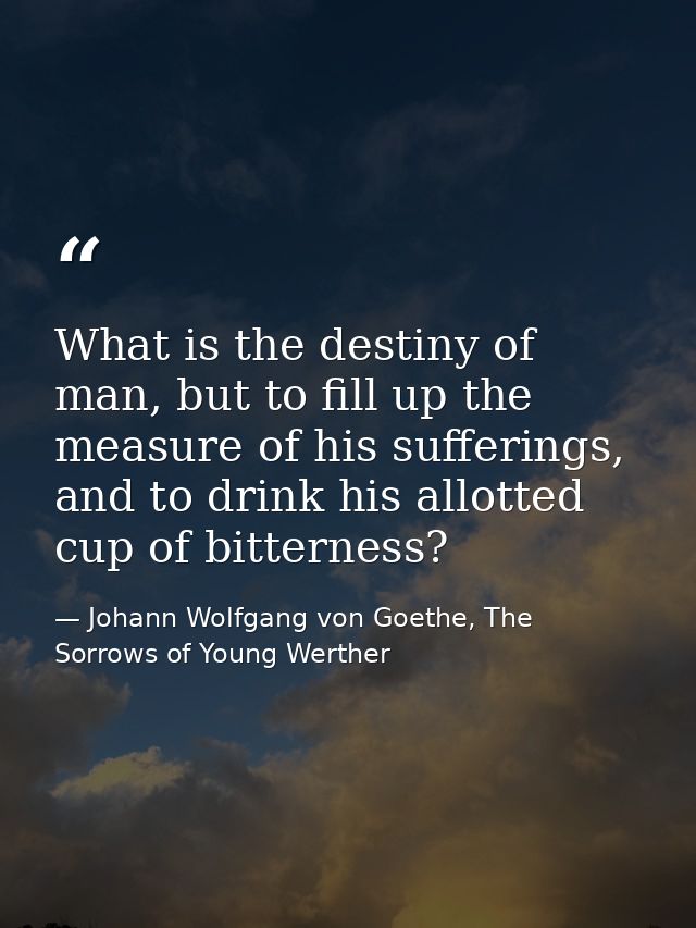 What is the destiny of man, but to fill up the measure of his sufferings, and to drink his allotted cup of bitterness? — Johann Wolfgang von Goethe, The Sorrows of Young Werther