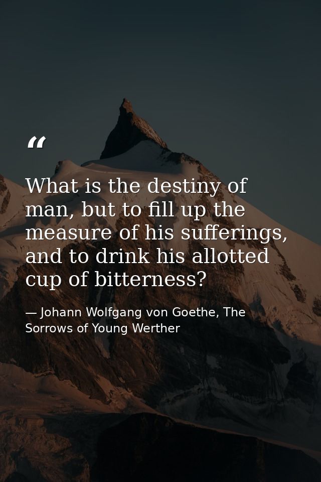 What is the destiny of man, but to fill up the measure of his sufferings, and to drink his allotted cup of bitterness? — Johann Wolfgang von Goethe, The Sorrows of Young Werther