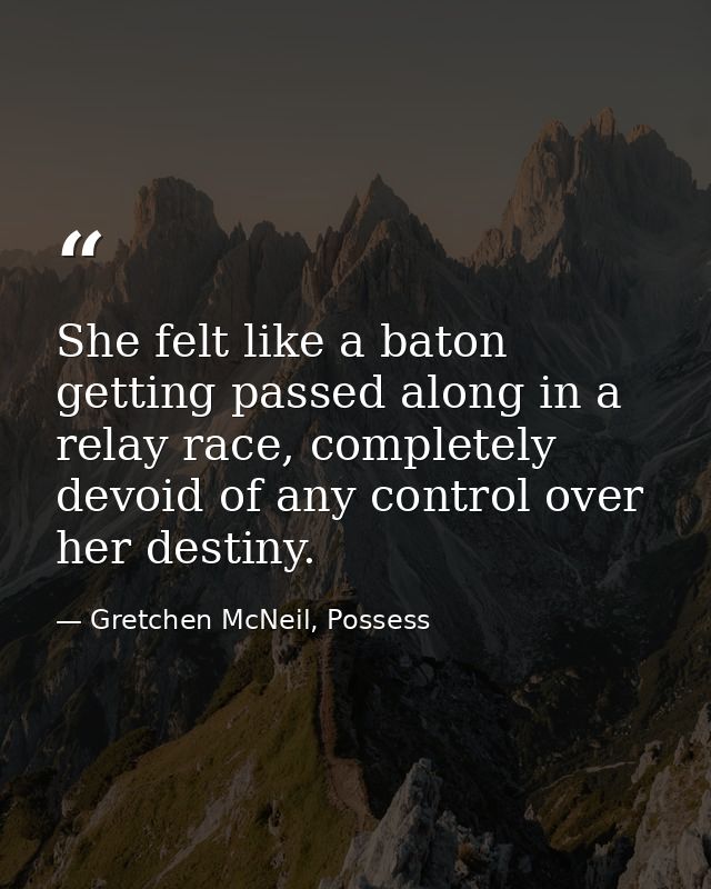 She felt like a baton getting passed along in a relay race, completely devoid of any control over her destiny. — Gretchen McNeil, Possess