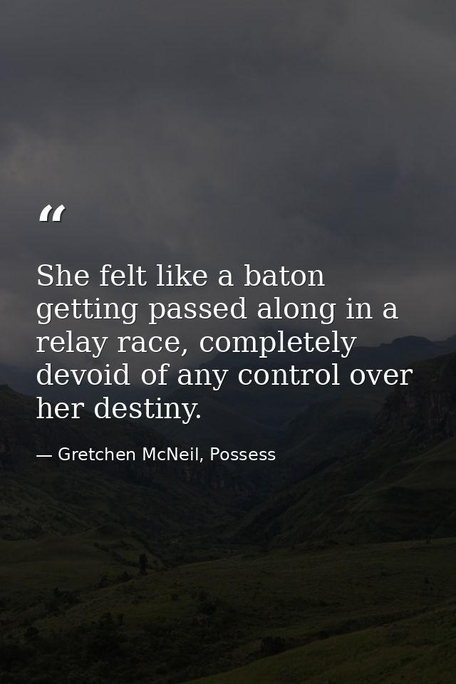 She felt like a baton getting passed along in a relay race, completely devoid of any control over her destiny. — Gretchen McNeil, Possess
