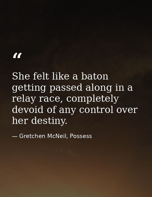 She felt like a baton getting passed along in a relay race, completely devoid of any control over her destiny. — Gretchen McNeil, Possess
