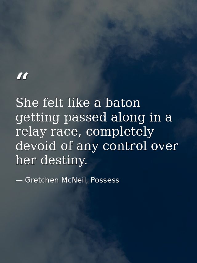 She felt like a baton getting passed along in a relay race, completely devoid of any control over her destiny. — Gretchen McNeil, Possess