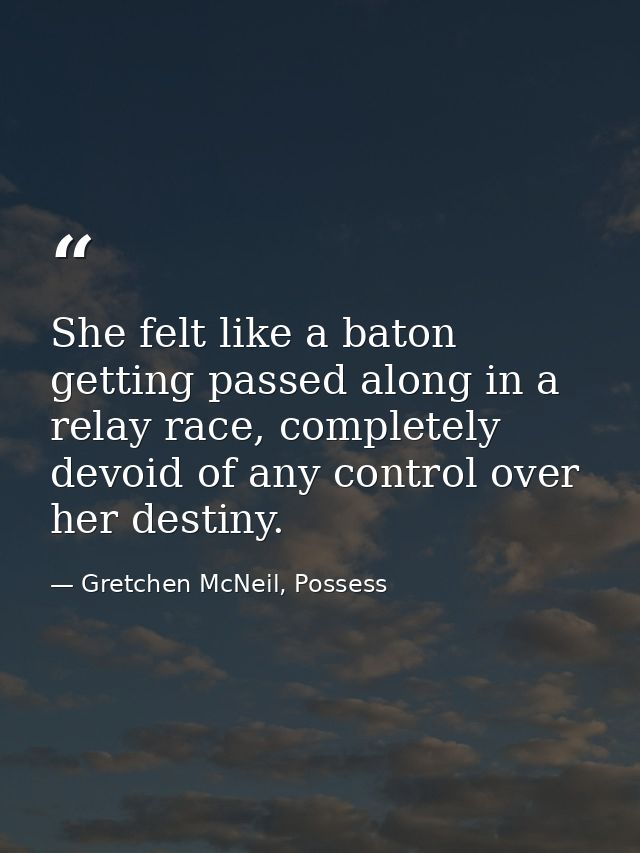 She felt like a baton getting passed along in a relay race, completely devoid of any control over her destiny. — Gretchen McNeil, Possess