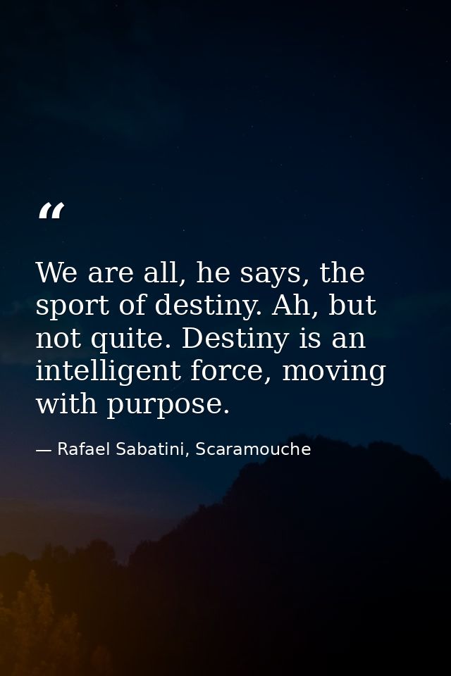 We are all, he says, the sport of destiny. Ah, but not quite. Destiny is an intelligent force, moving with purpose. — Rafael Sabatini, Scaramouche