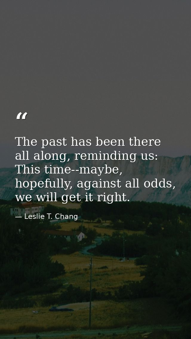 The past has been there all along, reminding us: This time--maybe, hopefully, against all odds, we will get it right. — Leslie T. Chang