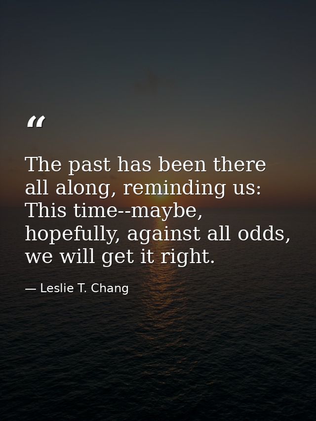 The past has been there all along, reminding us: This time--maybe, hopefully, against all odds, we will get it right. — Leslie T. Chang