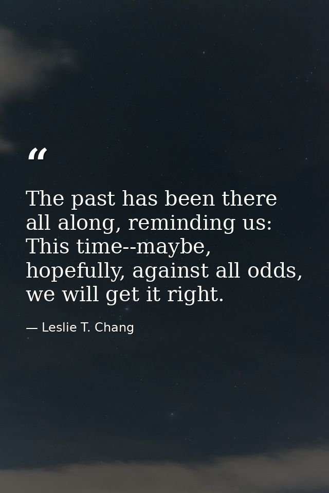 The past has been there all along, reminding us: This time--maybe, hopefully, against all odds, we will get it right. — Leslie T. Chang