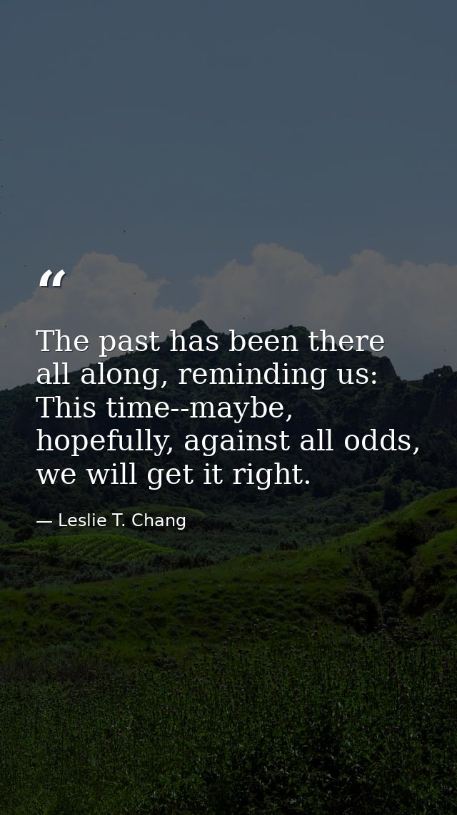 The past has been there all along, reminding us: This time--maybe, hopefully, against all odds, we will get it right. — Leslie T. Chang