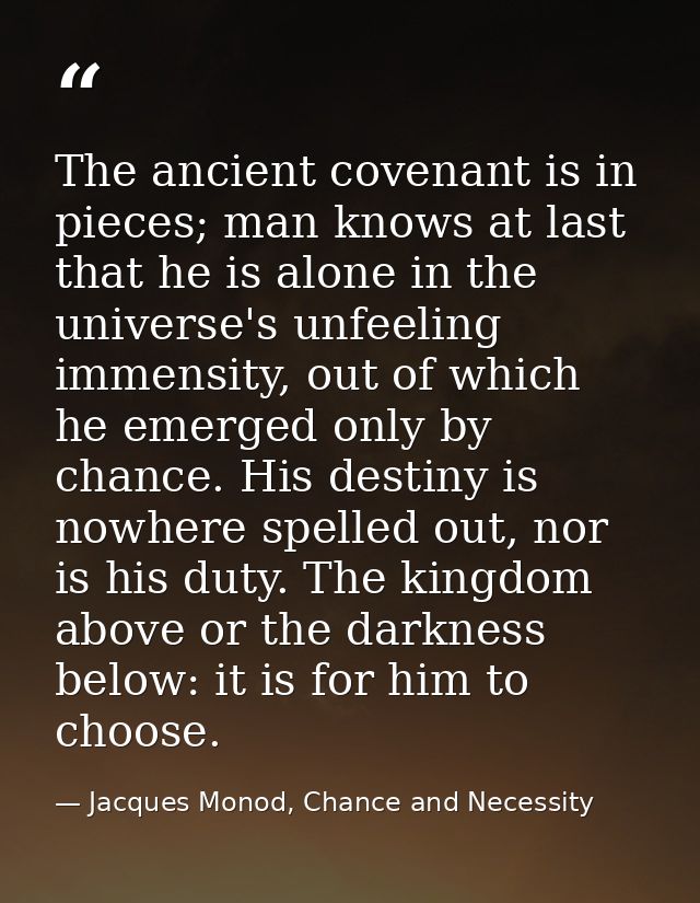 The ancient covenant is in pieces; man knows at last that he is alone in the universe's unfeeling immensity, out of whic — Jacques Monod, Chance and Necessity