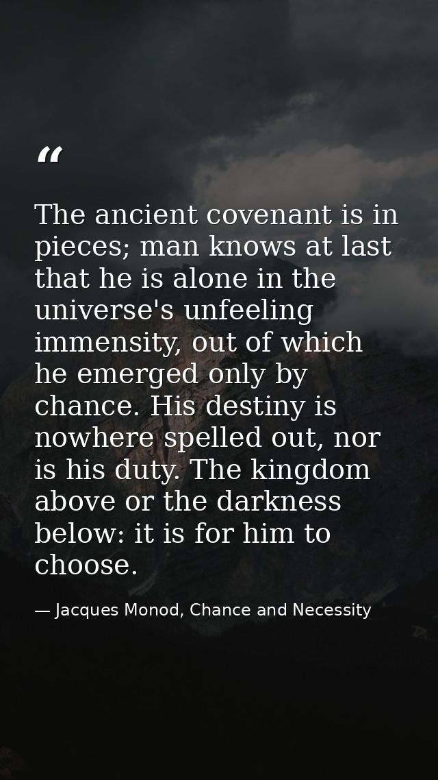 The ancient covenant is in pieces; man knows at last that he is alone in the universe's unfeeling immensity, out of whic — Jacques Monod, Chance and Necessity