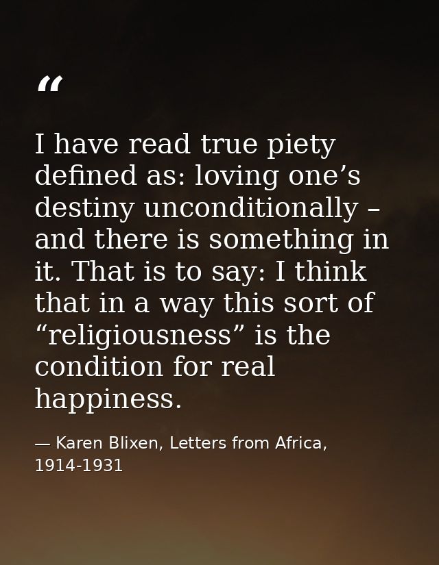 I have read true piety defined as: loving one’s destiny unconditionally – and there is something in it. That is to say:  — Karen Blixen, Letters from Africa, 1914-1931