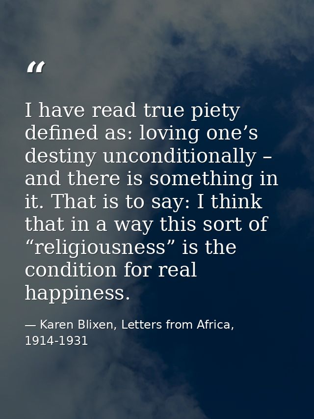 I have read true piety defined as: loving one’s destiny unconditionally – and there is something in it. That is to say:  — Karen Blixen, Letters from Africa, 1914-1931