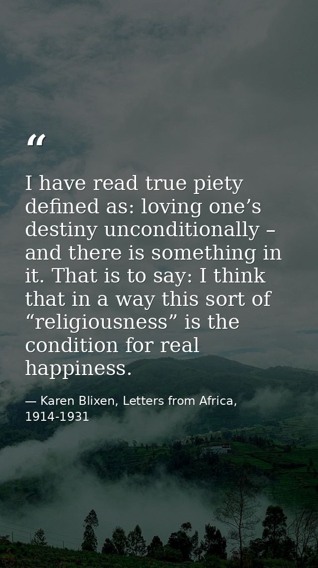 I have read true piety defined as: loving one’s destiny unconditionally – and there is something in it. That is to say:  — Karen Blixen, Letters from Africa, 1914-1931