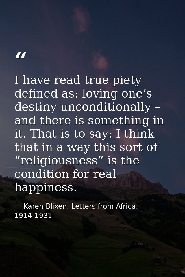 I have read true piety defined as: loving one’s destiny unconditionally – and there is something in it. That is to say:  — Karen Blixen, Letters from Africa, 1914-1931
