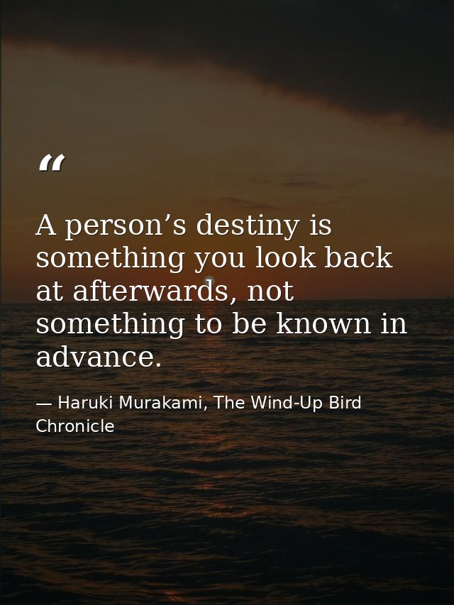 A person’s destiny is something you look back at afterwards, not something to be known in advance. — Haruki Murakami, The Wind-Up Bird Chronicle