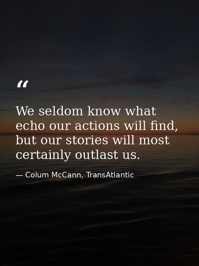 We seldom know what echo our actions will find, but our stories will most certainly outlast us. — Colum McCann, TransAtlantic