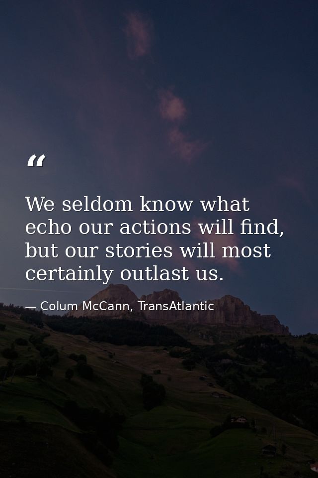 We seldom know what echo our actions will find, but our stories will most certainly outlast us. — Colum McCann, TransAtlantic