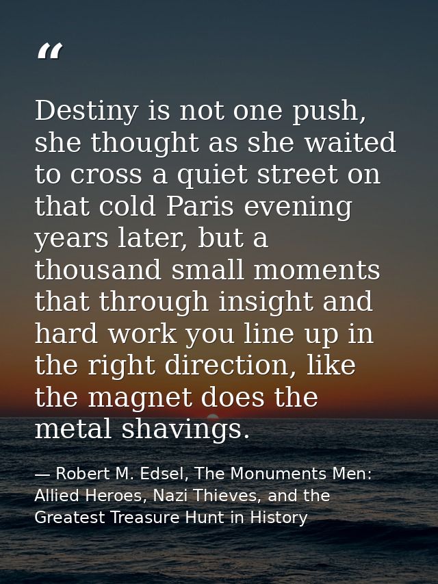 Destiny is not one push, she thought as she waited to cross a quiet street on that cold Paris evening years later, but a — Robert M. Edsel, The Monuments Men: Allied Heroes, Nazi Thieves, and the Greatest Treasure Hunt in History
