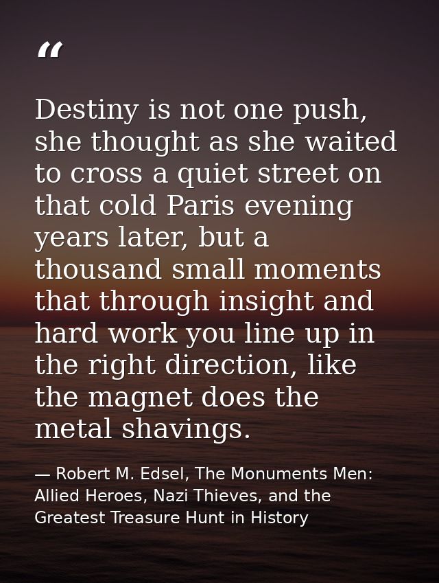 Destiny is not one push, she thought as she waited to cross a quiet street on that cold Paris evening years later, but a — Robert M. Edsel, The Monuments Men: Allied Heroes, Nazi Thieves, and the Greatest Treasure Hunt in History