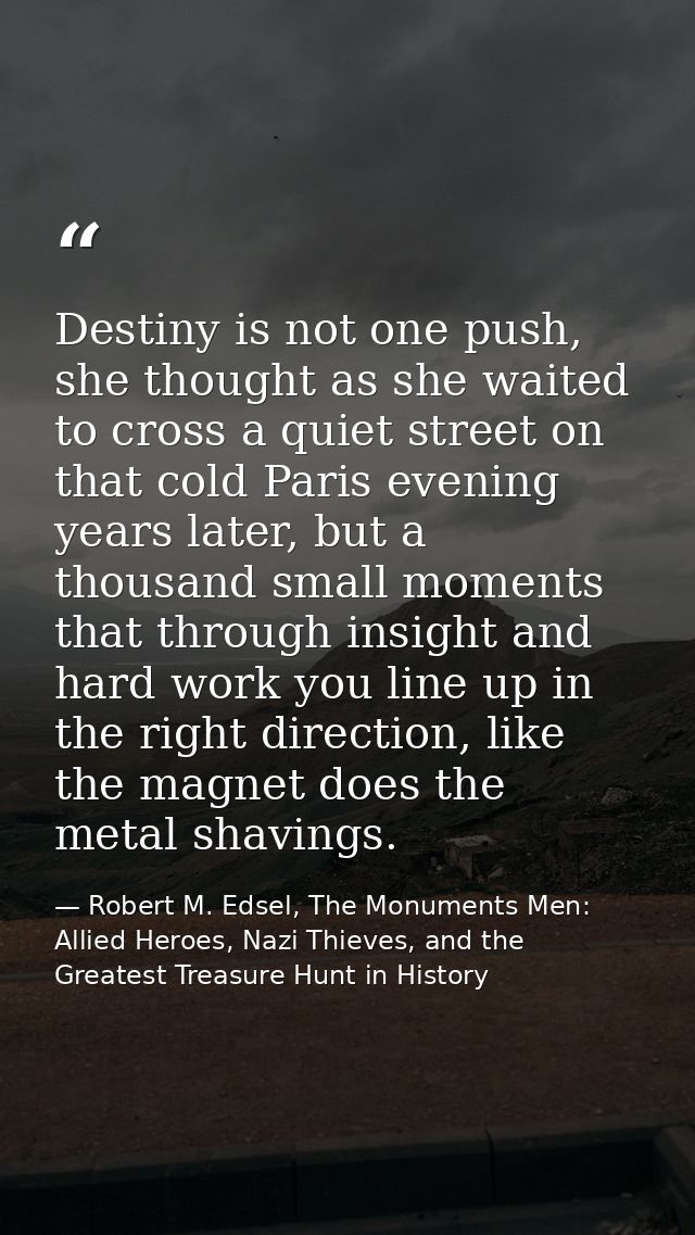 Destiny is not one push, she thought as she waited to cross a quiet street on that cold Paris evening years later, but a — Robert M. Edsel, The Monuments Men: Allied Heroes, Nazi Thieves, and the Greatest Treasure Hunt in History