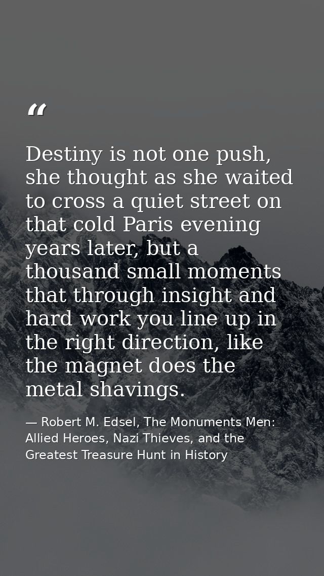 Destiny is not one push, she thought as she waited to cross a quiet street on that cold Paris evening years later, but a — Robert M. Edsel, The Monuments Men: Allied Heroes, Nazi Thieves, and the Greatest Treasure Hunt in History