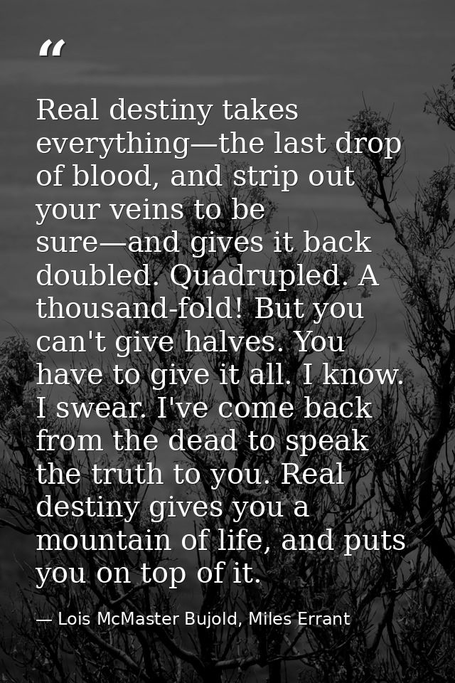 Real destiny takes everything—the last drop of blood, and strip out your veins to be sure—and gives it back doubled. Qua — Lois McMaster Bujold, Miles Errant