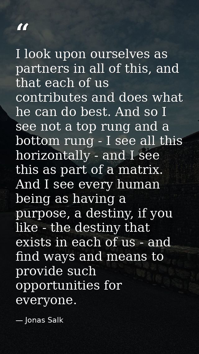 I look upon ourselves as partners in all of this, and that each of us contributes and does what he can do best. And so I — Jonas Salk