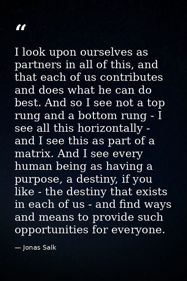 I look upon ourselves as partners in all of this, and that each of us contributes and does what he can do best. And so I — Jonas Salk