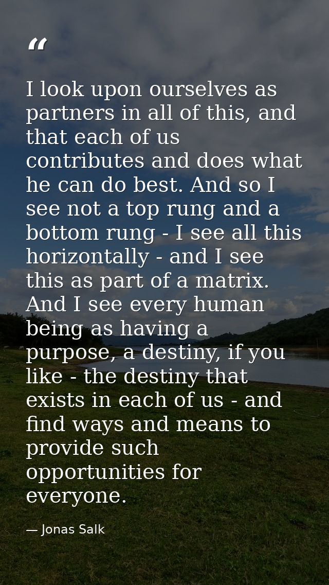 I look upon ourselves as partners in all of this, and that each of us contributes and does what he can do best. And so I — Jonas Salk