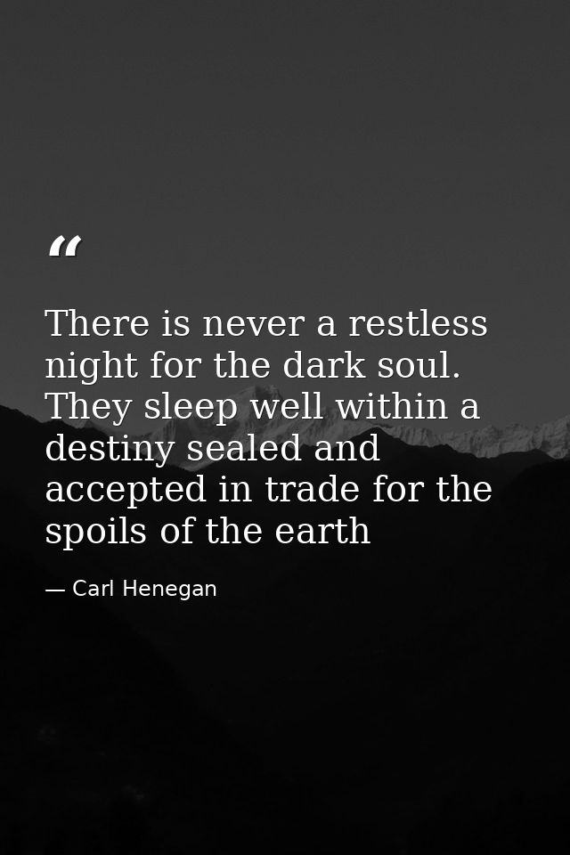 There is never a restless night for the dark soul. They sleep well within a destiny sealed and accepted in trade for the — Carl Henegan