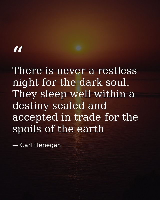 There is never a restless night for the dark soul. They sleep well within a destiny sealed and accepted in trade for the — Carl Henegan