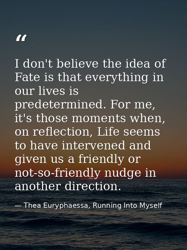 I don't believe the idea of Fate is that everything in our lives is predetermined. For me, it's those moments when, on r — Thea Euryphaessa, Running Into Myself
